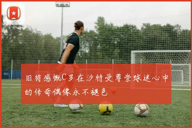 旧将感慨C罗在沙特受尊崇球迷心中的传奇偶像永不褪色