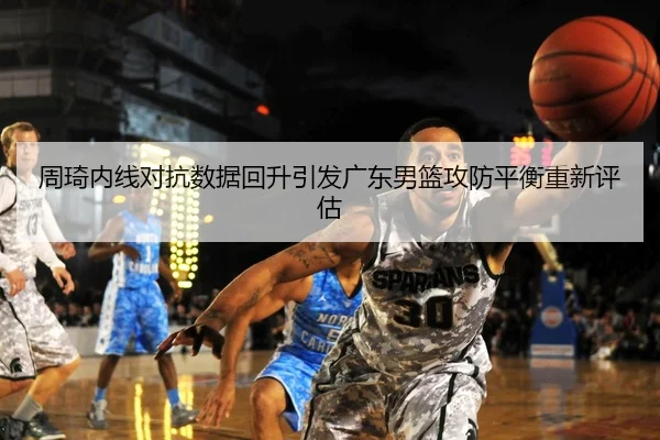 周琦内线对抗数据回升引发广东男篮攻防平衡重新评估